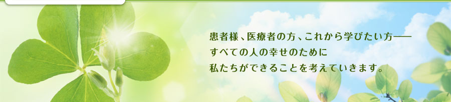 患者様、医療者の方、これから学びたい方――すべての人の幸せのために私たちができることを考えていきます。